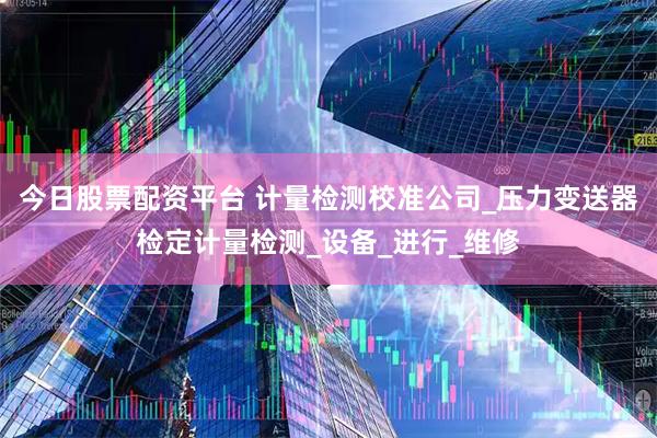 今日股票配资平台 计量检测校准公司_压力变送器检定计量检测_设备_进行_维修