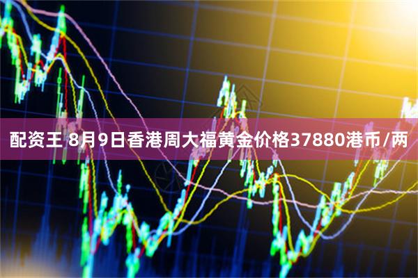 配资王 8月9日香港周大福黄金价格37880港币/两