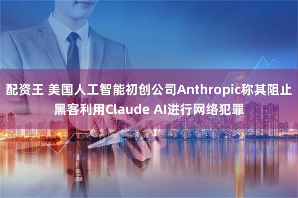 配资王 美国人工智能初创公司Anthropic称其阻止黑客利用Claude AI进行网络犯罪