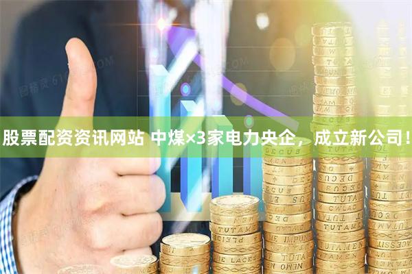 股票配资资讯网站 中煤×3家电力央企，成立新公司！
