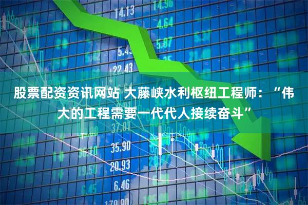 股票配资资讯网站 大藤峡水利枢纽工程师：“伟大的工程需要一代代人接续奋斗”