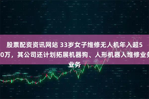 股票配资资讯网站 33岁女子维修无人机年入超500万，其公司还计划拓展机器狗、人形机器人维修业务