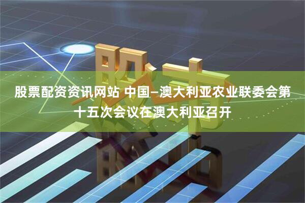 股票配资资讯网站 中国—澳大利亚农业联委会第十五次会议在澳大利亚召开