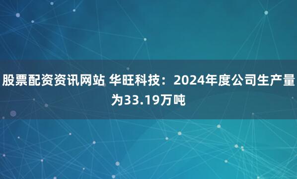 股票配资资讯网站 华旺科技：2024年度公司生产量为33.19万吨