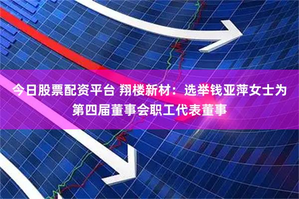 今日股票配资平台 翔楼新材：选举钱亚萍女士为第四届董事会职工代表董事