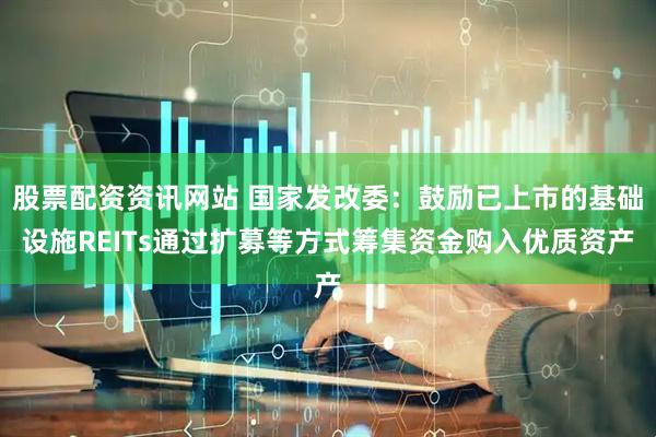 股票配资资讯网站 国家发改委：鼓励已上市的基础设施REITs通过扩募等方式筹集资金购入优质资产