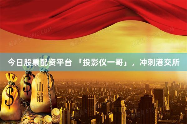 今日股票配资平台 「投影仪一哥」，冲刺港交所