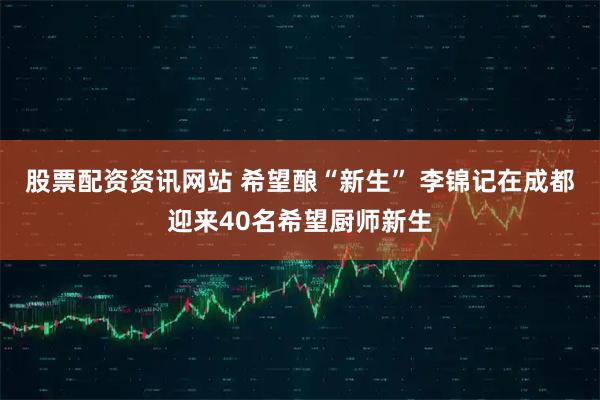 股票配资资讯网站 希望酿“新生” 李锦记在成都迎来40名希望厨师新生