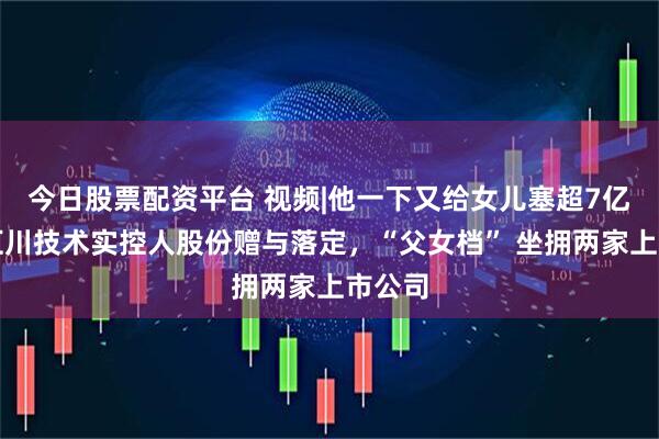 今日股票配资平台 视频|他一下又给女儿塞超7亿元！汇川技术实控人股份赠与落定，“父女档” 坐拥两家上市公司