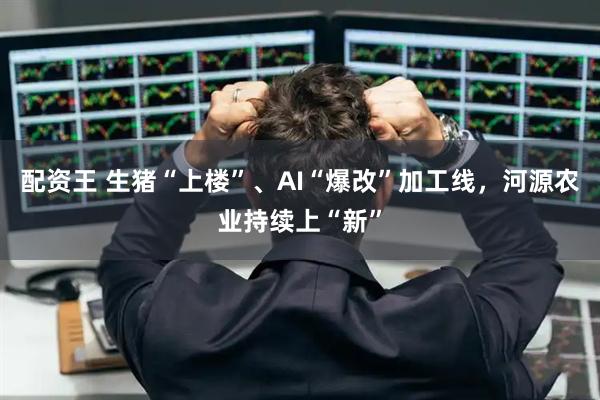 配资王 生猪“上楼”、AI“爆改”加工线，河源农业持续上“新”