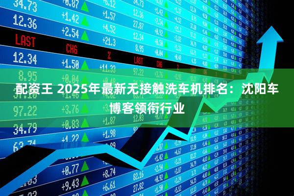 配资王 2025年最新无接触洗车机排名：沈阳车博客领衔行业