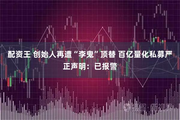 配资王 创始人再遭“李鬼”顶替 百亿量化私募严正声明：已报警