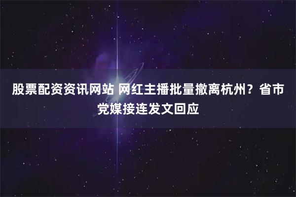 股票配资资讯网站 网红主播批量撤离杭州？省市党媒接连发文回应