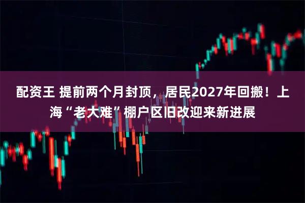 配资王 提前两个月封顶，居民2027年回搬！上海“老大难”棚户区旧改迎来新进展