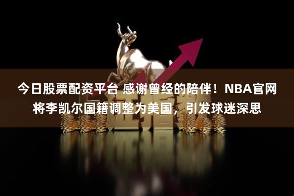 今日股票配资平台 感谢曾经的陪伴！NBA官网将李凯尔国籍调整为美国，引发球迷深思