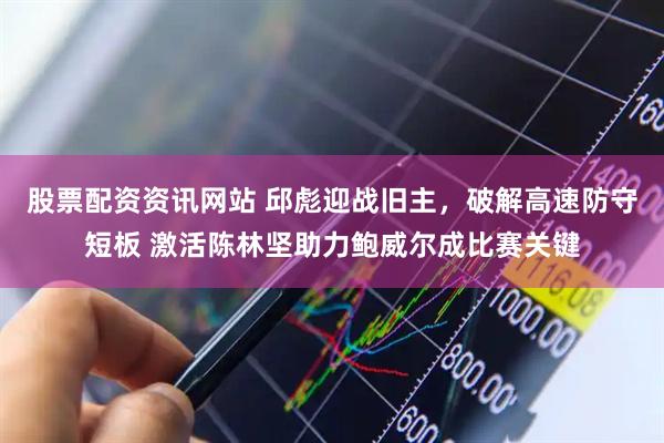 股票配资资讯网站 邱彪迎战旧主，破解高速防守短板 激活陈林坚助力鲍威尔成比赛关键