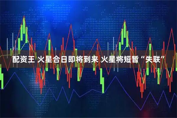 配资王 火星合日即将到来 火星将短暂“失联”